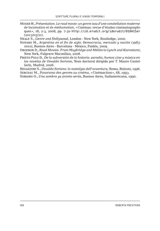 SCRITTURE PLURALI E VIAGGI TEMPORALI
100 ROBERTA PREVITERA
Moser W., Présentation. Le road movie: un genre issu d’une constellation moderne
de locomotion et de médiamotion, «Cinémas: revue d’études cinématographi-
ques», 18, 2-3, 2008, pp. 7-30 http://id.erudit.org/iderudit/018415ar
(2013/05/21).
Neale S., Genre and Hollywood, London - New York, Routledge, 2000.
Novaro M., Argentina en el fin de siglo. Democracia, mercado y nación (1983-
2001), Buenos Aires - Barcelona - México, Paidós, 2009.
Orgeron D., Road Movies. From Muybridge and Méliès to Lynch and Kiarostami,
New York, Palgrave Macmillan, 2008.
Prieto Polo D., De la subversión de la historia: parodia, humor, cine y música en
las novelas de Osvaldo Soriano, Tesis doctoral dirigida por T. Mauro Castel-
larín, Madrid, 2006.
Regazzoni S., Osvaldo Soriano: la nostalgia dell’avventura, Roma, Bulzoni, 1996.
Serceau M., Panorama des genres au cinéma, «Cinémaction», 68, 1993.
Soriano O., Una sombra ya pronto serás, Buenos Aires, Sudamericana, 1990.
 
