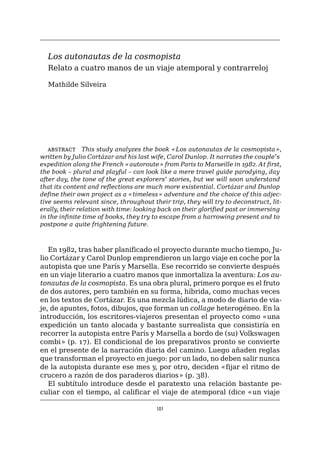 101
Los autonautas de la cosmopista
Relato a cuatro manos de un viaje atemporal y contrarreloj
Mathilde Silveira
abstract   This study analyzes the book «Los autonautas de la cosmopista»,
written by Julio Cortázar and his last wife, Carol Dunlop. It narrates the couple’s
expedition along the French «autoroute» from Paris to Marseille in 1982. At first,
the book – plural and playful – can look like a mere travel guide parodying, day
after day, the tone of the great explorers’ stories, but we will soon understand
that its content and reflections are much more existential. Cortázar and Dunlop
define their own project as a «timeless» adventure and the choice of this adjec-
tive seems relevant since, throughout their trip, they will try to deconstruct, lit-
erally, their relation with time: looking back on their glorified past or immersing
in the infinite time of books, they try to escape from a harrowing present and to
postpone a quite frightening future.
En 1982, tras haber planificado el proyecto durante mucho tiempo, Ju-
lio Cortázar y Carol Dunlop emprendieron un largo viaje en coche por la
autopista que une París y Marsella. Ese recorrido se convierte después
en un viaje literario a cuatro manos que inmortaliza la aventura: Los au-
tonautas de la cosmopista. Es una obra plural, primero porque es el fruto
de dos autores, pero también en su forma, híbrida, como muchas veces
en los textos de Cortázar. Es una mezcla lúdica, a modo de diario de via-
je, de apuntes, fotos, dibujos, que forman un collage heterogéneo. En la
introducción, los escritores-viajeros presentan el proyecto como «una
expedición un tanto alocada y bastante surrealista que consistiría en
recorrer la autopista entre París y Marsella a bordo de (su) Volkswagen
combi» (p. 17). El condicional de los preparativos pronto se convierte
en el presente de la narración diaria del camino. Luego añaden reglas
que transforman el proyecto en juego: por un lado, no deben salir nunca
de la autopista durante ese mes y, por otro, deciden «fijar el ritmo de
crucero a razón de dos paraderos diarios» (p. 38).
El subtítulo introduce desde el paratexto una relación bastante pe-
culiar con el tiempo, al calificar el viaje de atemporal (dice «un viaje
 