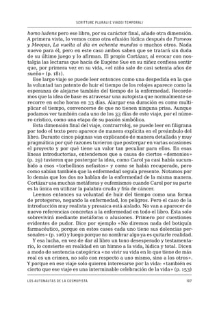 SCRITTURE PLURALI E VIAGGI TEMPORALI
Los autonautas de la cosmopista107
homo ludens pero ese libro, por su carácter final, añade otra dimensión.
A primera vista, lo vemos como otra efusión lúdica después de Pameos
y Meopas, La vuelta al día en ochenta mundos o muchos otros. Nada
nuevo para él, pero en este caso ambos saben que se tratará sin duda
de su último juego y lo afirman. El propio Cortázar, al evocar con nos-
talgia las lecturas que hacía de Eugène Sue en su niñez confiesa sentir
que, por primera vez en su vida, «el niño sale de casi setenta años de
sueño» (p. 181).
Ese largo viaje se puede leer entonces como una despedida en la que
la voluntad tan patente de huir el tiempo de los relojes aparece como la
esperanza de alejarse también del tiempo de la enfermedad. Recorde-
mos que la idea de base es atravesar una autopista que normalmente se
recorre en ocho horas en 33 días. Alargar esa duración es como multi-
plicar el tiempo, convencerse de que no tienen ninguna prisa. Aunque
podamos ver también cada uno de los 33 días de este viaje, por el núme-
ro cristico, como una etapa de su pasión simbólica.
Esta dimensión final del viaje, contrarreloj, se puede leer en filigrana
por todo el texto pero aparece de manera explicita en el preámbulo del
libro. Durante cinco páginas van explicando de manera detallada y muy
pragmática por qué razones tuvieron que postergar en varias ocasiones
el proyecto y por qué tiene un valor tan peculiar para ellos. En esas
líneas introductorias, entendemos que a causa de ciertos «demonios»
(p. 29) tuvieron que postergar la idea, como Carol ya casi había sucum-
bido a esos «torbellinos nefastos» y como se había recuperado, pero
como sabían también que la enfermedad seguía presente. Notamos por
lo demás que los dos no hablan de la enfermedad de la misma manera.
Cortázar usa muchas metáforas y eufemismos cuando Carol por su parte
es la única en utilizar la palabra cruda y fría de cáncer.
Leemos entonces su voluntad de huir del tiempo como una forma
de protegerse, negando la enfermedad, los peligros. Pero el caso de la
introducción muy realista y prosaica está aislado. No van a aparecer de
nuevo referencias concretas a la enfermedad en todo el libro. Ésta solo
sobrevivirá mediante metáforas o alusiones. Primero por cuestiones
evidentes de pudor. Dice por ejemplo «No diremos nada del botiquín
farmacéutico, porque en estos casos cada uno tiene sus dolencias per-
sonales» (p. 106) y luego porque no nombrar algo ya es quitarle realidad.
Y esa lucha, en vez de dar al libro un tono desesperado y testamenta-
rio, lo convierte en realidad en un himno a la vida, lúdica y total. Dicen
a modo de sentencia categórica «no vivir su vida en lo que tiene de más
real es un crimen, no solo con respecto a uno mismo, sino a los otros».
Y porque en ese viaje solo quieren interesarse por la vida: «también es
cierto que ese viaje es una interminable celebración de la vida» (p. 153)
 