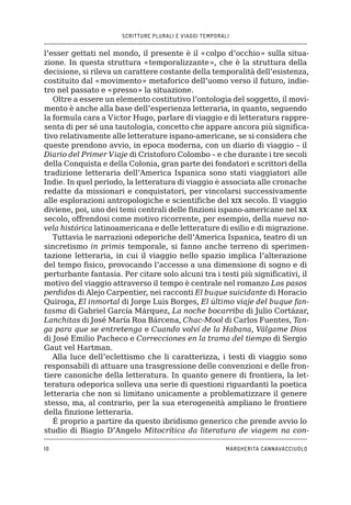 SCRITTURE PLURALI E VIAGGI TEMPORALI
10 MARGHERITA CANNAVACCIUOLO
l’esser gettati nel mondo, il presente è il «colpo d’occhio» sulla situa-
zione. In questa struttura «temporalizzante», che è la struttura della
decisione, si rileva un carattere costante della temporalità dell’esistenza,
costituito dal «movimento» metaforico dell’uomo verso il futuro, indie-
tro nel passato e «presso» la situazione.
Oltre a essere un elemento costitutivo l’ontologia del soggetto, il movi-
mento è anche alla base dell’esperienza letteraria, in quanto, seguendo
la formula cara a Victor Hugo, parlare di viaggio e di letteratura rappre-
senta di per sé una tautologia, concetto che appare ancora più significa-
tivo relativamente alle letterature ispano-americane, se si considera che
queste prendono avvio, in epoca moderna, con un diario di viaggio – il
Diario del Primer Viaje di Cristoforo Colombo – e che durante i tre secoli
della Conquista e della Colonia, gran parte dei fondatori e scrittori della
tradizione letteraria dell’America Ispanica sono stati viaggiatori alle
Indie. In quel periodo, la letteratura di viaggio è associata alle cronache
redatte da missionari e conquistatori, per vincolarsi successivamente
alle esplorazioni antropologiche e scientifiche del xix secolo. Il viaggio
diviene, poi, uno dei temi centrali delle finzioni ispano-americane nel xx
secolo, offrendosi come motivo ricorrente, per esempio, della nueva no-
vela histórica latinoamericana e delle letterature di esilio e di migrazione.
Tuttavia le narrazioni odeporiche dell’America Ispanica, teatro di un
sincretismo in primis temporale, si fanno anche terreno di sperimen-
tazione letteraria, in cui il viaggio nello spazio implica l’alterazione
del tempo fisico, provocando l’accesso a una dimensione di sogno e di
perturbante fantasia. Per citare solo alcuni tra i testi più significativi, il
motivo del viaggio attraverso il tempo è centrale nel romanzo Los pasos
perdidos di Alejo Carpentier, nei racconti El buque suicidante di Horacio
Quiroga, El inmortal di Jorge Luis Borges, El último viaje del buque fan-
tasma di Gabriel García Márquez, La noche bocarriba di Julio Cortázar,
Lanchitas di José María Roa Bárcena, Chac-Mool di Carlos Fuentes, Tan-
ga para que se entretenga e Cuando volví de la Habana, Válgame Dios
di José Emilio Pacheco e Correcciones en la trama del tiempo di Sergio
Gaut vel Hartman.
Alla luce dell’eclettismo che li caratterizza, i testi di viaggio sono
responsabili di attuare una trasgressione delle convenzioni e delle fron-
tiere canoniche della letteratura. In quanto genere di frontiera, la let-
teratura odeporica solleva una serie di questioni riguardanti la poetica
letteraria che non si limitano unicamente a problematizzare il genere
stesso, ma, al contrario, per la sua eterogeneità ampliano le frontiere
della finzione letteraria.
È proprio a partire da questo ibridismo generico che prende avvio lo
studio di Biagio D’Angelo Mitocrítica da literatura de viagem na con-
 