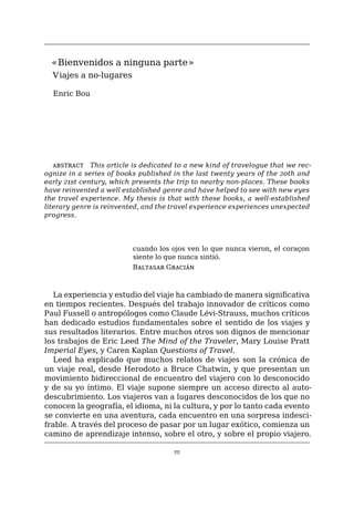 111
«Bienvenidos a ninguna parte»
Viajes a no-lugares
Enric Bou
abstract   This article is dedicated to a new kind of travelogue that we rec-
ognize in a series of books published in the last twenty years of the 20th and
early 21st century, which presents the trip to nearby non-places. These books
have reinvented a well established genre and have helped to see with new eyes
the travel experience. My thesis is that with these books, a well-established
literary genre is reinvented, and the travel experience experiences unexpected
progress.
cuando los ojos ven lo que nunca vieron, el coraçon
siente lo que nunca sintió.
Baltasar Gracián
La experiencia y estudio del viaje ha cambiado de manera significativa
en tiempos recientes. Después del trabajo innovador de críticos como
Paul Fussell o antropólogos como Claude Lévi-Strauss, muchos críticos
han dedicado estudios fundamentales sobre el sentido de los viajes y
sus resultados literarios. Entre muchos otros son dignos de mencionar
los trabajos de Eric Leed The Mind of the Traveler, Mary Louise Pratt
Imperial Eyes, y Caren Kaplan Questions of Travel.
Leed ha explicado que muchos relatos de viajes son la crónica de
un viaje real, desde Herodoto a Bruce Chatwin, y que presentan un
movimiento bidireccional de encuentro del viajero con lo desconocido
y de su yo íntimo. El viaje supone siempre un acceso directo al auto-
descubrimiento. Los viajeros van a lugares desconocidos de los que no
conocen la geografía, el idioma, ni la cultura, y por lo tanto cada evento
se convierte en una aventura, cada encuentro en una sorpresa indesci-
frable. A través del proceso de pasar por un lugar exótico, comienza un
camino de aprendizaje intenso, sobre el otro, y sobre el propio viajero.
 