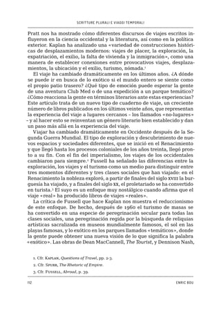 SCRITTURE PLURALI E VIAGGI TEMPORALI
112 ENRIC BOU
Pratt nos ha mostrado cómo diferentes discursos de viajes escritos in-
fluyeron en la ciencia occidental y la literatura, así como en la política
exterior. Kaplan ha analizado una «variedad de construcciones históri-
cas de desplazamientos modernos: viajes de placer, la exploración, la
expatriación, el exilio, la falta de vivienda y la inmigración», como una
manera de establecer conexiones entre provocativos viajes, desplaza-
mientos, la ubicación y el exilio, turismo, nómada.1
El viaje ha cambiado dramáticamente en los últimos años. ¿A dónde
se puede ir en busca de lo exótico si el mundo entero se siente como
el propio patio trasero? ¿Qué tipo de emoción puede esperar la gente
de una aventura Club Med o de una expedición a un parque temático?
¿Cómo reacciona la gente en términos literarios ante estas experiencias?
Este artículo trata de un nuevo tipo de cuaderno de viaje, un creciente
número de libros publicados en los últimos veinte años, que representan
la experiencia del viaje a lugares cercanos – los llamados «no-lugares»
– y al hacer esto se reinventan un género literario bien establecido y dan
un paso más allá en la experiencia del viaje.
Viajar ha cambiado dramáticamente en Occidente después de la Se-
gunda Guerra Mundial. El tipo de exploración y descubrimiento de nue-
vos espacios y sociedades diferentes, que se inició en el Renacimiento
y que llegó hasta los procesos coloniales de los años treinta, llegó pron-
to a su fin. Con el fin del imperialismo, los viajes de los occidentales
cambiaron para siempre.2
Fussell ha señalado las diferencias entre la
exploración, los viajes y el turismo como un medio para distinguir entre
tres momentos diferentes y tres clases sociales que han viajado: en el
Renacimiento la nobleza exploró, a partir de finales del siglo xviii la bur-
guesía ha viajado, y a finales del siglo xx, el proletariado se ha convertido
en turista.3
El suyo es un enfoque muy nostálgico cuando afirma que el
viaje «real» ha producido libros de viajes «reales».
La crítica de Fussell que hace Kaplan nos muestra el reduccionismo
de este enfoque. De hecho, después de 1960 el turismo de masas se
ha convertido en una especie de peregrinación secular para todas las
clases sociales, una peregrinación regida por la búsqueda de reliquias
artísticas sacralizada en museos mundialmente famosos, el sol en las
playas famosas, y lo exótico en los parques llamados «temáticos», donde
la gente puede obtener una nueva visión de lo que significa la palabra
«exótico». Las obras de Dean MacCannell, The Tourist, y Dennison Nash,
1. Cfr. Kaplan, Questions of Travel, pp. 2-3.
2. Cfr. Spurr, The Rhetoric of Empire.
3. Cfr. Fussell, Abroad, p. 39.
 