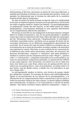 SCRITTURE PLURALI E VIAGGI TEMPORALI
«Bienvenidos a ninguna parte»113
Anthropology of Tourism, presentan un punto de vista muy diferente, a
medida que estudian el turismo con una mirada más positiva. Nash, por
ejemplo, ha demostrado que el turismo ha sido parte de la conducta
humana desde épocas tempranas.4
En años recientes ha hecho fortuna un tipo de viaje a la cotidianidad,
en los que se exploran lugares cercanos con la perspectiva y técnicas de
los viajes a lugares exóticos. Según Guy Debord, «La psychogéographie
se proposerait l’étude des lois exactes, et des effets précis du milieu
géographique, consciemment aménagé ou non, agissant directement
sur le comportement affectif des individus».5
Mi ensayo se inscribe en una indagación no de leyes exactas, siempre
difícil en ámbito humanístico, sino de las particularidades y modifica-
ciones que sufre la experiencia del viaje a fines del siglo xx y principios
del xxi. Dicotomías como ubicación / desplazamiento, la movilidad o
actividad / pasividad centro / periferia son en parejas de hecho de los
conceptos intrínsecos en la definición postmoderna (poscolonial) de
recorrido. En la teoría del viaje de James Clifford se considera que en
la localización no se trata de encontrar un hogar estable o de descubrir
una experiencia común. Más bien, es una cuestión de ser consciente de
la diferencia que existe entre situaciones concretas, de reconocer las
diversas inscripciones, «lugares» o «historias» que tanto permiten e
inhiben la construcción de categorías teóricas como «Mujer», «patriar-
cado» o «colonización», categorías esenciales en la acción política, así
como el conocimiento comparativo profundo. La aportación de Clifford
es que nada importa «but movement: not where you are or what you
have, but where you come from, where you are going and the rate at
which you are getting there» (sino el movimiento: no donde estés o lo
que tienes, sino de dónde vienes, a dónde vas y la velocidad a la que
vas a llegar allí).6
La psicogeografía implica la deriva, una técnica de pasaje rápido
por ambientes variados. El concepto de deriva está indisolublemente
ligado al reconocimiento de los efectos de lo psicogeográfico, y la
afirmación de un comportamiento lúdico-constructivo, que se opone a
todas las nociones clásicas de viaje o paseo. La deriva implica también
una contradicción, el dejarse ir y el conocimiento y cálculo de posibi-
lidades.7
Dos libros recientes tienen objetivos semejantes: «viajar» a
4. Cfr. Nash, Anthropolgy of Tourism, pp. 8-11.
5. Cfr. Debord, Introduction à une critique de la géographie urbaine.
6. Cfr. Clifford, Notes on Travel and Theory.
7. Cfr. Debord, Introduction à une critique de la géographie urbaine; Knabb (ed.), Situ-
 