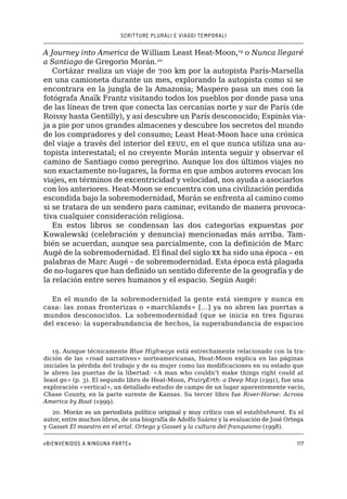 SCRITTURE PLURALI E VIAGGI TEMPORALI
«Bienvenidos a ninguna parte»117
A Journey into America de William Least Heat-Moon,19
o Nunca llegaré
a Santiago de Gregorio Morán.20
Cortázar realiza un viaje de 700 km por la autopista París-Marsella
en una camioneta durante un mes, explorando la autopista como si se
encontrara en la jungla de la Amazonia; Maspero pasa un mes con la
fotógrafa Anaïk Frantz visitando todos los pueblos por donde pasa una
de las líneas de tren que conecta las cercanías norte y sur de París (de
Roissy hasta Gentilly), y así descubre un París desconocido; Espinàs via-
ja a pie por unos grandes almacenes y descubre los secretos del mundo
de los compradores y del consumo; Least Heat-Moon hace una crónica
del viaje a través del interior del eeuu, en el que nunca utiliza una au-
topista interestatal; el no creyente Morán intenta seguir y observar el
camino de Santiago como peregrino. Aunque los dos últimos viajes no
son exactamente no-lugares, la forma en que ambos autores evocan los
viajes, en términos de excentricidad y velocidad, nos ayuda a asociarlos
con los anteriores. Heat-Moon se encuentra con una civilización perdida
escondida bajo la sobremodernidad, Morán se enfrenta al camino como
si se tratara de un sendero para caminar, evitando de manera provoca-
tiva cualquier consideración religiosa.
En estos libros se condensan las dos categorías expuestas por
Kowalewski (celebración y denuncia) mencionadas más arriba. Tam-
bién se acuerdan, aunque sea parcialmente, con la definición de Marc
Augé de la sobremodernidad. El final del siglo xx ha sido una época – en
palabras de Marc Augé – de sobremodernidad. Esta época está plagada
de no-lugares que han definido un sentido diferente de la geografía y de
la relación entre seres humanos y el espacio. Según Augé:
En el mundo de la sobremodernidad la gente está siempre y nunca en
casa: las zonas fronterizas o «marchlands» […] ya no abren las puertas a
mundos desconocidos. La sobremodernidad (que se inicia en tres figuras
del exceso: la superabundancia de hechos, la superabundancia de espacios
19. Aunque técnicamente Blue Highways está estrechamente relacionado con la tra-
dición de las «road narratives» norteamericanas, Heat-Moon explica en las páginas
iniciales la pérdida del trabajo y de su mujer como las modificaciones en su estado que
le abren las puertas de la libertad: «A man who couldn’t make things right could at
least go» (p. 3). El segundo libro de Heat-Moon, PrairyErth: a Deep Map (1991), fue una
exploración «vertical», un detallado estudio de campo de un lugar aparentemente vacío,
Chase County, en la parte sureste de Kansas. Su tercer libro fue River-Horse: Across
America by Boat (1999).
20. ��������������������������������������������������������������Morán es un periodista político original y muy crítico con el establishment. Es el
autor, entre muchos libros, de una biografía de Adolfo Suárez y la evaluación de José Ortega
y Gasset El maestro en el erial. Ortega y Gasset y la cultura del franquismo (1998).
 