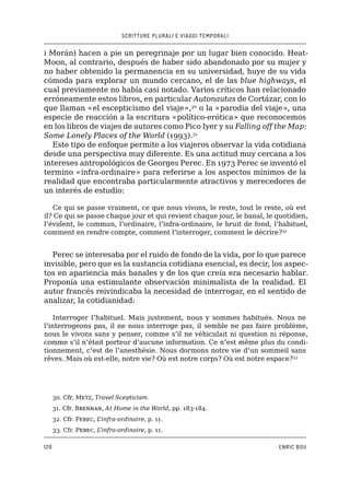 SCRITTURE PLURALI E VIAGGI TEMPORALI
120 ENRIC BOU
i Morán) hacen a pie un peregrinaje por un lugar bien conocido. Heat-
Moon, al contrario, después de haber sido abandonado por su mujer y
no haber obtenido la permanencia en su universidad, huye de su vida
cómoda para explorar un mundo cercano, el de las blue highways, el
cual previamente no había casi notado. Varios críticos han relacionado
erróneamente estos libros, en particular Autonautas de Cortázar, con lo
que llaman «el escepticismo del viaje»,30
o la «parodia del viaje», una
especie de reacción a la escritura «político-erótica» que reconocemos
en los libros de viajes de autores como Pico Iyer y su Falling off the Map:
Some Lonely Places of the World (1993).31
Este tipo de enfoque permite a los viajeros observar la vida cotidiana
desde una perspectiva muy diferente. Es una actitud muy cercana a los
intereses antropológicos de Georges Perec. En 1973 Perec se inventó el
termino «infra-ordinaire» para referirse a los aspectos mínimos de la
realidad que encontraba particularmente atractivos y merecedores de
un interés de estudio:
Ce qui se passe vraiment, ce que nous vivons, le reste, tout le reste, où est
il? Ce qui se passe chaque jour et qui revient chaque jour, le banal, le quotidien,
l’évident, le commun, l’ordinaire, l’infra-ordinaire, le bruit de fond, l’habituel,
comment en rendre compte, comment l’interroger, comment le décrire?32
Perec se interesaba por el ruido de fondo de la vida, por lo que parece
invisible, pero que es la sustancia cotidiana esencial, es decir, los aspec-
tos en apariencia más banales y de los que creía era necesario hablar.
Proponía una estimulante observación minimalista de la realidad. El
autor francés reivindicaba la necesidad de interrogar, en el sentido de
analizar, la cotidianidad:
Interroger l’habituel. Mais justement, nous y sommes habitués. Nous ne
l’interrogeons pas, il ne nous interroge pas, il semble ne pas faire problème,
nous le vivons sans y penser, comme s’il ne véhiculait ni question ni réponse,
comme s’il n’était porteur d’aucune information. Ce n’est même plus du condi-
tionnement, c’est de l’anesthésie. Nous dormons notre vie d’un sommeil sans
rêves. Mais où est-elle, notre vie? Où est notre corps? Où est notre espace?33
30. �����Cfr. Metz, Travel Scepticism.
31. �����Cfr. Brennan, At Home in the World, pp. 183-184.
32. �����Cfr. Perec, L’infra-ordinaire, p. 11.
33. Cfr. Perec, L’infra-ordinaire, p. 11.
 