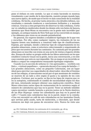SCRITTURE PLURALI E VIAGGI TEMPORALI
124 ENRIC BOU
pone el énfasis en este sentido. Lo que sí están haciendo es mostrar,
visualmente o por medio de la descripción, nuestro propio mundo bajo
una nueva óptica, de modo que el lector es más consciente de la realidad
cotidiana. De hecho, al prestar tanta atención a los detalles ínfimos, sus
resultados a menudo conducen a conclusiones brillantes y a menudo
cómicas. Gracias a esta perspectiva de observar la vida cotidiana, Cortá-
zar ve caballeros medievales donde los demás sólo ven botes de basura,
mientras que Heat-Moon se encuentra con la gente más increíble (por
ejemplo, un antiguo taxista de New York que se ha convertido en monje),
y los aldeanos que viven en un mundo preindustrial.
En general, los viajeros tienden a establecer tipologías de lo que ven
y escuchan. Por ello, como cualquier viajero, los visitantes de los no-
lugares tienen una tendencia a construir todo tipo de clasificaciones.
Espinàs, por ejemplo, tiende a detectar tipo de comportamiento en los
grandes almacenes, como si estuviera coleccionando y organizando ob-
jetos que encuentra durante las caminatas. Su caminata por los grandes
almacenes se inscribe con ironía en una serie de visitas a lugares olvida-
dos. Ensaya de imitar su propio estilo de los libros anteriores en los que
establece contacto visual con la gente, inicia una conversación, y en este
caso constata que esto es casi imposible. Sin un mapa ni un recorrido se
dedica a seguir los compradores ensayando tipologías originales.
Cuando va a la sección de señoras ve «les apressades», «ocellets con-
fiats», «visitant-papallona», «generala davant d’un camp de batalla».44
Los grandes almacenes, como un pequeño Cafarnaúm, son un lugar
ideal para ejercitar sus capacidades de observador: describe el fenóme-
no de las rebajas, el mecanismo social por el que montones de vestidos
se mueven de un lado a otro según el gusto y la opinión de los com-
pradores. Cortázar, por su parte, se fija en los tipos de viajeros que ve
en la autopista, comentando el cambio de nacionalidad según los días
del mes, intentando siempre obtener una explicación científica. Heat-
Moon colecciona varios tipos de restaurantes de la carretera según el
número de calendarios que hay en la pared. Tiene un método infalible
«para encontrar comida honesta a precios justos en la Norte-América
de las Blue Higways: contar los calendarios que hay en la pared del
café».45
Cuanto más calendarios hay en la pared, mejor es la comida:
«Una vez encontré un café de seis calendarios en las montañas Ozark,
que servían pollo asado, tarta de melocotón, y chocolate, que desde
entonces me dejó con ganas de encontrar otro. Nunca he visto uno
44. �����Cfr. Cortázar, Dunlop, Los autonautas de la cosmopista, pp. 28-29.
45. �����Cfr. Cortázar, Dunlop, Los autonautas de la cosmopista, p. 27.
 