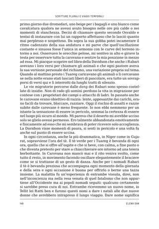 SCRITTURE PLURALI E VIAGGI TEMPORALI
148 ELENA DAK
primo giorno due dromedari, uno beige per i bagagli e uno bianco come
cavalcatura qualora ne avessi avuto bisogno nelle ore più calde o nei
momenti di stanchezza. Decisi di chiamare questo secondo Osvaldo e
tentai di instaurare con lui un rapporto affettuoso che lo lasciò quanto
mai perplesso e sospettoso. Da sopra la sua gobba potei incamerare il
ritmo cadenzato della sua andatura e mi parve che quell’oscillazione
costante e sinuosa fosse l’unica in armonia con le curve del terreno in-
torno a noi. Osservavo le orecchie pelose, mi sentivo in alto e giravo la
testa per osservare tutta la carovana e sentire la mia posizione in mezzo
ad essa. Mi piacque scoprire nel libro della Davidson che anche i Rabari
avevano i loro versi per chiamare gli animali e che ogni pastore aveva
la sua versione personale del richiamo, una variazione propria sul tema.
Quando al mattino presto i Tuareg caricavano gli animali o li cercavano
se nella notte erano stati lasciati liberi di pascolare, era tutto un sovrap-
porsi di versi qui e lì interrotti da lunghi tratti di silenzio.
Le vie migratorie percorse dalle dang dei Rabari sono spesso costel-
late di insidie. Non di rado gli uomini perdono la vita in migrazione per
contese con i proprietari dei campi o attacchi di ladri. In passato anche
le carovane erano obiettivo di razzia: lente, appesantite dai carichi, era-
no facili da trovare, bloccare, razziare. Oggi il rischio di assalti e razzie
subite dalle carovane è meno frequente. Io non ebbi nemmeno per un
istante la sensazione di essere in pericolo, semmai la certezza di essere
nel luogo più sicuro al mondo. Mi pareva che il deserto mi avrebbe ucciso
solo se glielo avessi permesso. Ero talmente abbandonata emotivamente
e fisicamente ad esso che mi sembrava di poter ricevere solo accoglienza.
La Davidson visse momenti di paura, si sentì in pericolo e una volta fu
anche sul punto di essere uccisa.
In ogni circostanza, anche la più drammatica, in Niger come in Guja-
rat, sopravviene l’ora del tè. Il tè verde per i Tuareg è bevanda di ogni
ora, quella che si offre all’ospite e che si beve, con calma, a fine pasto o
che diventa pretesto per stare a chiacchierare ore intorno ad una teiera
borbottante. In Carovana non mancò mai e il rito veniva svolto, come
tutto il resto, in movimento facendo oscillare elegantemente il braciere
come se si trattasse di un gesto di danza. Anche per i nomadi Rabari
il tè è bevanda preziosa che accompagna ogni momento della giornata
e della sera e ogni occasione è buona per offrirlo o berne una tazza
insieme. La malattia fu un’esperienza di entrambe vissuta, direi, non
nell’incoscienza ma nella resa venata di quel fatalismo che non appar-
tiene all’Occidente ma ai popoli nomadi seguiti: qualcuno certamente
si sarebbe preso cura di noi. Entrambe ricevemmo un nuovo nome, io
Tellit lei Ratti ben e furono questi nomi a dare i natali alle due nuove
donne che avrebbero intrapreso il lungo viaggio. Dare nome significa
 