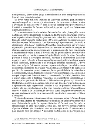 SCRITTURE PLURALI E VIAGGI TEMPORALI
Mitocrítica da literatura de viagem na contemporaneidade21
nem pessoas, percebidas quiçá distraidamente, mas sempre gravadas
(como) num carnê de notas.
Se tiver razão um dos teóricos do Nouveau Roman, Jean Ricardou,
segundo o qual «o romance já não é a escrita de uma aventura, senão
a aventura de uma escrita»,5
esta intuição corresponde perfeitamente
à estética narrativa de Bernardo Carvalho, sobre o qual nos deteremos,
agora, maiormente.
O romance do escritor brasileiro Bernardo Carvalho, Mongólia, nasce
da tensão entre o imaginário e o vivenciado. O autor declara que efetiva-
mente pôde visitar a Mongólia graças a uma bolsa de criação literária ou-
torgada pela Fundação portuguesa «Oriente». A trama é aparentemente
simples e quase folhetinesca. Um diplomata já aposentado é chamado a
viajar para Ulan Bator, capital da Mongólia, para buscar lá um jovem de-
saparecido que descobrirá só no final do livro ser seu irmão de sangue. O
elemento referencial que acompanha a narração muito bem construída
e intensíssima é que o livro é o resultado da permanência autêntica do
autor naquela terra misteriosa e inóspita. Deste ponto de vista, Carvalho
parodia a moda das viagens exóticas, místicas e alternativas para dar
espaço a uma reflexão sobre o nomadismo e o significado alegórico da
busca filosófica, destituindo-a de qualquer informe metafísico. O livro
tem uma própria fisionomia que serve para entrelaçar com o leitor uma
colaboração possível, não tanto relacionada à recherche do sujeito es-
pecífico da narração, quanto à recherche da possibilidade de entender o
desconhecido, uma alteridade como movimento intrigante e, ao mesmo
tempo, dispersivo. Como em outro romance de Carvalho, Nove noites,
o autor apresenta a história relatando três narrativas intercaladas e
entrelaçadas por meio de diários: o diário de um diplomata, chamado o
Ocidental, e do jovem desaparecido, que são lidos por outro diplomata,
o aposentado, que representa também a voz do primeiro narrador. Os
diários são apresentados ao leitor com caracteres tipográficos diferen-
ciados. A escrita, de tal forma, se encaixa, como um jogo de matrioshkas
russas, reciprocamente num cruzamento que imita o processo errático
da viagem.
Trata-se de uma revisão de conceitos «serenos» sobre o Outro, despo-
jados de toda forma de romantismo ou da fruição banal da viagem como
descobrimento burguês de lugares distantes. O Outro é para Carvalho a
simbolização de uma «paranóia», sem a qual não haveria forma artística
alguma: «Não existe literatura, nem arte sem paranóia. Provavelmente
não haveria nem civilização. A paranóia é a tentativa de dar sentido ao
5. Cfr. Ricardou, Problèmes du nouveau roman, p. 111.
 