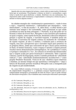 SCRITTURE PLURALI E VIAGGI TEMPORALI
26 BIAGIO D’ANGELO
Aquela não era uma viagem de turismo, e mais cedo ou mais tarde o Ocidental
teria que se acostumar. Purevbaatar o deixou no hotel e o aconselhou a apro-
veitar a tarde livre para desfrutar a cidade. Desfrutar era um eufemismo. Era
impossível saber onde terminava a ingenuidade e começava a ironia do guia, e
mesmo se havia alguma ironia.16
As cidades mongóis são «tristíssima(s) e poeirenta(s)», «tudo é cinza
e sujo», «lugar(es) sinistro(s)», «infestada(s) por mosquitos», «sem
eletricidade», «o fim do mundo».17
E, além disso, «o olhar direto e per-
sistente nem sempre é de curiosidade, como gostariam os que ainda
acreditam no mito do bom selvagem».18
Portanto, se já não pode ser su-
ficiente o relato do Grand Tour, Mongólia é uma narrativa pós-moderna
na qual a viagem, como sujeito da ficção, desmonta o discurso odepórico
porque o sujeito da viagem, o narrador-viajante, é também posto em
discussão. A narrativa de viagem começa no momento de «novidade»
do sujeito viajante. Já não é o exótico, o estímulo para a aventura de
viagem, mas sim a perspectiva que o narrador segue para penetrar su-
as próprias fibras, ainda que consciente de que a busca possa mostrar,
ao final, só limites humanos, e que o espaço e mesmo a viagem possam
resultar meras demonstrações antropológicas. Se o problema é o outro,
o é porque o estranho é o «eu». As culturas se revelam tão distanciadas
que a viagem acaba por gerar frustração e sofrimento. Todo o aparato
cultural, a partir da linguagem, ilustra o sentido profundo de «alteridade
radical»,19
uma «alteridade fundamentalmente inconhecível»,20
como
propõe Wladimir Krysinski. Trata-se de una «dialética (que) relativiza
o familiar, ao mesmo tempo em que questiona o estrangeiro».21
Aqui a
leitura de Krysinski permite reunificar Mongólia com a ressignificação
da viagem na pós-modernidade.
Se, como Clifford constata, O Coração das Trevas constitui um «paradigma
da subjetividade etnográfica» […], podemos avançar hipoteticamente que a
subjetividade etnográfica corresponde do lado do Outro o que se pode chamar
de alteridade etnográfica. Ela é também uma construção relacional e pressupõe
16. �����Cfr. Carvalho, Mongólia, p. 111.
17. �����Cfr. Carvalho, Mongólia, p. 152.
18. �����Cfr. Carvalho, Mongólia, p. 172.
19. �����Cfr. Krysinski, Discurso de viagem e senso da alteridade, em Id., Dialéticas da
transgressão, p. 193.
20. �����Cfr. Krysinski, Discurso de viagem e senso da alteridade, p. 184.
21. �����Cfr. Krysinski, Discurso de viagem e senso da alteridade, p. 184.
 