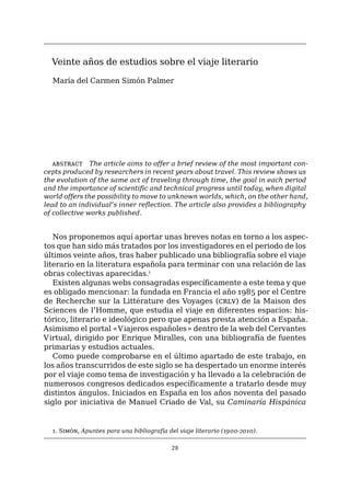 29
Veinte años de estudios sobre el viaje literario
María del Carmen Simón Palmer
abstract The article aims to offer a brief review of the most important con-
cepts produced by researchers in recent years about travel. This review shows us
the evolution of the same act of traveling through time, the goal in each period
and the importance of scientific and technical progress until today, when digital
world offers the possibility to move to unknown worlds, which, on the other hand,
lead to an individual’s inner reflection. The article also provides a bibliography
of collective works published.
Nos proponemos aquí aportar unas breves notas en torno a los aspec-
tos que han sido más tratados por los investigadores en el periodo de los
últimos veinte años, tras haber publicado una bibliografía sobre el viaje
literario en la literatura española para terminar con una relación de las
obras colectivas aparecidas.1
Existen algunas webs consagradas específicamente a este tema y que
es obligado mencionar: la fundada en Francia el año 1985 por el Centre
de Recherche sur la Littérature des Voyages (crlv) de la Maison des
Sciences de l’Homme, que estudia el viaje en diferentes espacios: his-
tórico, literario e ideológico pero que apenas presta atención a España.
Asimismo el portal «Viajeros españoles» dentro de la web del Cervantes
Virtual, dirigido por Enrique Miralles, con una bibliografía de fuentes
primarias y estudios actuales.
Como puede comprobarse en el último apartado de este trabajo, en
los años transcurridos de este siglo se ha despertado un enorme interés
por el viaje como tema de investigación y ha llevado a la celebración de
numerosos congresos dedicados específicamente a tratarlo desde muy
distintos ángulos. Iniciados en España en los años noventa del pasado
siglo por iniciativa de Manuel Criado de Val, su Caminaría Hispánica
1. Simón, Apuntes para una bibliografía del viaje literario (1900-2010).
 