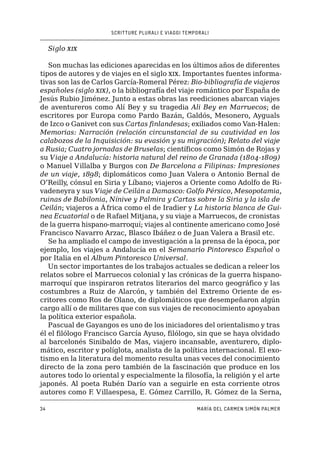 SCRITTURE PLURALI E VIAGGI TEMPORALI
34 MARÍA DEL CARMEN SIMÓN PALMER
Siglo xix
Son muchas las ediciones aparecidas en los últimos años de diferentes
tipos de autores y de viajes en el siglo xix. Importantes fuentes informa-
tivas son las de Carlos García-Romeral Pérez: Bio-bibliografía de viajeros
españoles (siglo xix), o la bibliografía del viaje romántico por España de
Jesús Rubio Jiménez. Junto a estas obras las reediciones abarcan viajes
de aventureros como Alí Bey y su tragedia Ali Bey en Marruecos; de
escritores por Europa como Pardo Bazán, Galdós, Mesonero, Ayguals
de Izco o Ganivet con sus Cartas finlandesas; exiliados como Van-Halen:
Memorias: Narración (relación circunstancial de su cautividad en los
calabozos de la Inquisición: su evasión y su migración); Relato del viaje
a Rusia; Cuatro jornadas de Bruselas; científicos como Simón de Rojas y
su Viaje a Andalucía: historia natural del reino de Granada (1804-1809)
o Manuel Villalba y Burgos con De Barcelona a Filipinas: Impresiones
de un viaje, 1898; diplomáticos como Juan Valera o Antonio Bernal de
O’Reilly, cónsul en Siria y Líbano; viajeros a Oriente como Adolfo de Ri-
vadeneyra y sus Viaje de Ceilán a Damasco: Golfo Pérsico, Mesopotamia,
ruinas de Babilonia, Nínive y Palmira y Cartas sobre la Siria y la isla de
Ceilán; viajeros a África como el de Iradier y La historia blanca de Gui-
nea Ecuatorial o de Rafael Mitjana, y su viaje a Marruecos, de cronistas
de la guerra hispano-marroquí; viajes al continente americano como José
Francisco Navarro Arzac, Blasco Ibáñez o de Juan Valera a Brasil etc.
Se ha ampliado el campo de investigación a la prensa de la época, por
ejemplo, los viajes a Andalucía en el Semanario Pintoresco Español o
por Italia en el Album Pintoresco Universal.
Un sector importantes de los trabajos actuales se dedican a releer los
relatos sobre el Marruecos colonial y las crónicas de la guerra hispano-
marroquí que inspiraron retratos literarios del marco geográfico y las
costumbres a Ruiz de Alarcón, y también del Extremo Oriente de es-
critores como Ros de Olano, de diplomáticos que desempeñaron algún
cargo allí o de militares que con sus viajes de reconocimiento apoyaban
la política exterior española.
Pascual de Gayangos es uno de los iniciadores del orientalismo y tras
él el filólogo Francisco García Ayuso, filólogo, sin que se haya olvidado
al barcelonés Sinibaldo de Mas, viajero incansable, aventurero, diplo-
mático, escritor y políglota, analista de la política internacional. El exo-
tismo en la literatura del momento resulta unas veces del conocimiento
directo de la zona pero también de la fascinación que produce en los
autores todo lo oriental y especialmente la filosofía, la religión y el arte
japonés. Al poeta Rubén Darío van a seguirle en esta corriente otros
autores como F. Villaespesa, E. Gómez Carrillo, R. Gómez de la Serna,
 