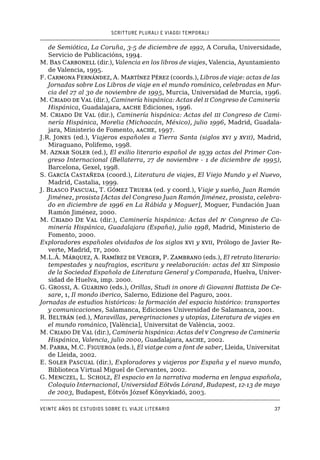 SCRITTURE PLURALI E VIAGGI TEMPORALI
Veinte años de estudios sobre el viaje literario37
de Semiótica, La Coruña, 3-5 de diciembre de 1992, A Coruña, Universidade,
Servicio de Publicacións, 1994.
M. Bas Carbonell (dir.), Valencia en los libros de viajes, Valencia, Ayuntamiento
de Valencia, 1995.
F. Carmona Fernández, A. Martínez Pérez (coords.), Libros de viaje: actas de las
Jornadas sobre Los Libros de viaje en el mundo románico, celebradas en Mur-
cia del 27 al 30 de noviembre de 1995, Murcia, Universidad de Murcia, 1996.
M. Criado de Val (dir.), Caminería hispánica: Actas del ii Congreso de Caminería
Hispánica, Guadalajara, aache Ediciones, 1996.
M. Criado De Val (dir.), Caminería hispánica: Actas del iii Congreso de Cami-
nería Hispánica, Morelia (Michoacán, México), julio 1996, Madrid, Guadala-
jara, Ministerio de Fomento, aache, 1997.
J.R. Jones (ed.), Viajeros españoles a Tierra Santa (siglos xvi y xvii), Madrid,
Miraguano, Polifemo, 1998.
M. Aznar Soler (ed.), El exilio literario español de 1939 actas del Primer Con-
greso Internacional (Bellaterra, 27 de noviembre - 1 de diciembre de 1995),
Barcelona, Gexel, 1998.
S. García Castañeda (coord.), Literatura de viajes, El Viejo Mundo y el Nuevo,
Madrid, Castalia, 1999.
J. Blasco Pascual, T. Gómez Trueba (ed. y coord.), Viaje y sueño, Juan Ramón
Jiménez, prosista [Actas del Congreso Juan Ramón Jiménez, prosista, celebra-
do en diciembre de 1996 en La Rábida y Moguer], Moguer, Fundación Juan
Ramón Jiménez, 2000.
M. Criado De Val (dir.), Caminería hispánica: Actas del iv Congreso de Ca-
minería Hispánica, Guadalajara (España), julio 1998, Madrid, Ministerio de
Fomento, 2000.
Exploradores españoles olvidados de los siglos xvi y xvii, Prólogo de Javier Re-
verte, Madrid, tf, 2000.
M.L.Á. Márquez, A. Ramírez de Verger, P. Zambrano (eds.), El retrato literario:
tempestades y naufragios, escritura y reelaboración: actas del xii Simposio
de la Sociedad Española de Literatura General y Comparada, Huelva, Univer-
sidad de Huelva, imp. 2000.
G. Grossi, A. Guarino (eds.), Orillas, Studi in onore di Giovanni Battista De Ce-
sare, 1, Il mondo iberico, Salerno, Edizione del Paguro, 2001.
Jornadas de estudios históricos: la formación del espacio histórico: transportes
y comunicaciones, Salamanca, Ediciones Universidad de Salamanca, 2001.
R. Beltrán (ed.), Maravillas, peregrinaciones y utopías, Literatura de viajes en
el mundo románico, [València], Universitat de València, 2002.
M. Criado De Val (dir.), Caminería hispánica: Actas del v Congreso de Caminería
Hispánica, Valencia, julio 2000, Guadalajara, aache, 2002.
M. Parra, M.C. Figueroa (eds.), El viatge com a font de saber, Lleida, Universitat
de Lleida, 2002.
E. Soler Pascual (dir.), Exploradores y viajeros por España y el nuevo mundo,
Biblioteca Virtual Miguel de Cervantes, 2002.
G. Menczel, L. Scholz, El espacio en la narrativa moderna en lengua española,
Coloquio Internacional, Universidad Eötvös Lórand, Budapest, 12-13 de mayo
de 2003, Budapest, Eötvös József Könyvkiadó, 2003.
 