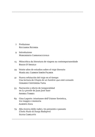 Prefazione
Ricciarda Ricorda
Introduzione
Margherita Cannavacciuolo
Mitocrítica da literatura de viagem na contemporaneidade
Biagio D’Angelo
Veinte años de estudios sobre el viaje literario
María del Carmen Simón Palmer
Nueva refutación del viaje en el tiempo
Una lectura de Utopía de un hombre que está cansado
Gerardo Centenera Tapia
Narración y efecto de temporalidad
en La grande de Juan José Saer
Andrea Torres
Gina Lagorio: istantanee dell’Unione Sovietica,
tra viaggio e memoria
Alberto Zava
Alla ricerca delle radici, tra presente e passato
L’Isola Nuda di Dunja Badnjević
Silvia Camilotti
7
9
15
29
41
55
69
79
 