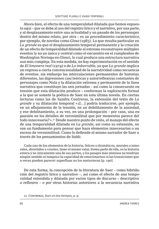 SCRITTURE PLURALI E VIAGGI TEMPORALI
66 ANDREA TORRES
Ahora bien, el efecto de una temporalidad dilatada que hemos expues-
to aquí – que se debe al uso del registro lírico y el narrativo, por una parte,
y al desplazamiento entre una actualidad y un pasado de los personajes
dentro del mismo relato, por otra – es un procedimiento característico,
por ejemplo, de novelas como Glosa (1985). Lo que resulta particular en
La grande es que el desplazamiento temporal permanente y la creación
de un efecto de temporalidad dilatado al extremo reconstruyen múltiples
eventos (y no un único y central como el encuentro en el cumpleaños de
Washington Noriega en Glosa), lo cual produce una estructura narrativa
aun más compleja. En esta medida, no hay experimentación en el sentido
de El limonero real (1974) o de Lo imborrable, ya que La grande implica
un regreso a cierta convencionalidad de la narratividad como secuencia
de eventos: sin embargo las intercalaciones permanentes de historias
diferentes, las digresiones casi teóricas y autorreflexivas constantes de
personajes como Nula y la dilatación extrema y permanente de la línea
narrativa que constituye las seis jornadas – así como la consecuente ex-
tensión que esta dilatación produce – conforman la exploración formal
a la que se somete la poética de Saer en esta última novela. En ciertas
lecturas como las de Sandra Contreras, la extensión del texto de La
grande y su dilatación temporal «¿[…] podría traducirse, por ejemplo,
en un aflojamiento de la tensión, en un debilitamiento de la ansiedad,
y ese debilitamiento, a su vez, en una prolongación – por caso, una ex-
pansión en los detalles de verosimilitud que por momentos parece del
todo innecesaria?».21
Desde nuestro punto de vista, el manejo del efecto
de una temporalidad dilatada en La grande, así como su extensión, no
son un fundamento para pensar que haya elementos innecesarios o un
exceso de verosimilitud. Como lo defiende el mismo narrador de Saer a
través de los pensamientos de Soldi:
Cada uno de los elementos de la historia, felices o dramáticos, morales o inmo-
rales, divertidos o crueles, tiene el mismo valor, forma parte de ella, es la historia
entera y no únicamente una de sus partes, y los pasajes más intensos no tendrían
ningún sentido ni tampoco la capacidad de emocionarnos si las transiciones que
a veces pueden parecer superfluas no los sostuvieran [p. 190].
De esta forma, la concepción de la literatura de Saer – como hibrida-
ción del registro lírico y narrativo –, así como el efecto de una tempo-
ralidad extendida y dilatada por varios tipos de discurso – descriptivo
o reflexivo – o por otras historias anteriores a la secuencia narrativa
21. Contreras, Saer en dos tiempos, p. 9.
 