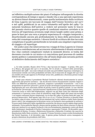 SCRITTURE PLURALI E VIAGGI TEMPORALI
Gina Lagorio: istantanee dell’Unione Sovietica, tra viaggio e memoria71
un’effettiva moltiplicazione dei piani d’indagine infrangendo la diretta
corrispondenza di tempo e spazio e dando vita a una speciale esperienza
su diversi binari dimensionali, come quella testimoniata dalla scrittura
di Gina Lagorio nei taccuini di viaggio dall’Unione Sovietica nel 1977
e nel 1988, pubblicati in un unico volumetto nell’aprile del 1989.3
La
naturale tendenza dell’autrice a vedere nel presente tanto le tracce
del passato storico quanto quelle di condizioni emotive correlate si in-
treccia all’esperienza avvenuta negli stessi luoghi undici anni prima e
pone le basi per una vera e propria esperienza di «viaggio temporale»,
disarticolando ancora più profondamente la linea della percezione di-
retta del cronotopo sovietico. I diversi livelli di scrittura dei due taccuini
completano il quadro permettendo in tal modo una singolare esperienza
di viaggio e di reportage.
Gli undici anni che intercorrono tra i viaggi di Gina Lagorio in Unione
Sovietica contribuiscono ad accrescere ulteriormente il divario esistente
tra i due contesti complessivi visitati in momenti diversi: si tratta del
decennio cruciale in cui inizia e si concretizza quel processo di cambia-
mento politico e amministrativo che all’inizio degli anni novanta porterà
al definitivo disfacimento dell’impero sovietico.4
3. Si veda Lagorio, Russia oltre l’Urss; i due taccuini di viaggio – il primo, Otto gior-
ni a Mosca, del giugno del 1977 e il secondo, Per le strade e i sentieri della perestrojka,
dell’ottobre del 1988 – non sono ordinati secondo una prevedibile sequenza cronologica; la
motivazione risiede con tutta probabilità nel fatto che il resoconto di viaggio del 1977 non
era inedito ed era già apparso in Penelope senza tela, pubblicato a Ravenna presso Longo
Editore nel 1984.
4. Negli anni ottanta il presidente Michail Gorbacëv riformò drasticamente la natura
oppressiva del governo sovietico – che da decenni teneva forzatamente assieme regioni e
Stati con differenti peculiarità, tradizioni, esigenze e possibilità economiche – con il suo
programma di aperture (glasnost’), grazie al quale ad esempio la popolazione non veniva più
imprigionata per aver esercitato diritto di parola contro la politica statale. Le sue riforme
economiche (perestrojka, ristrutturazione) significarono la fine dell’espansionismo russo;
l’esercito russo si ritirò dall’Afghanistan, negoziò con gli Stati Uniti una riduzione degli
armamenti e il governo russo cessò di interferire negli affari degli altri paesi est-europei,
i cui regimi comunisti furono rimpiazzati, tra la fine del 1989 e la prima metà del 1990, da
governi democratici. Nell’agosto 1991 (fra il 19 e il 21), l’Unione Sovietica si dissolse dopo
un fallito colpo di stato, tentato da alcuni elementi dei vertici militari e dello Stato (Janaev,
Jazov e altri), che osteggiavano la direzione verso cui Gorbacëv stava guidando la nazione e
il nuovo patto federativo delle repubbliche sovietiche che doveva essere siglato dopo poche
settimane. Forze politiche liberali e democratiche guidate da Boris Eltsin usarono il colpo di
stato per mettere in un angolo Gorbacëv (che era formalmente impegnato contro gli ideali
dello stalinismo), bandendo il Partito Comunista e spezzando l’Unione. L’8 dicembre 1991 i
presidenti di Russia, Ucraina e Bielorussia firmarono a Belaveža il trattato che sanciva la
dissoluzione dello Stato sovietico. In seguito l’Unione Sovietica venne sciolta formalmente
dal Soviet Supremo, il 26 dicembre 1991. Il giorno prima Gorbacëv aveva rassegnato le
proprie dimissioni da presidente dell’urss.
 