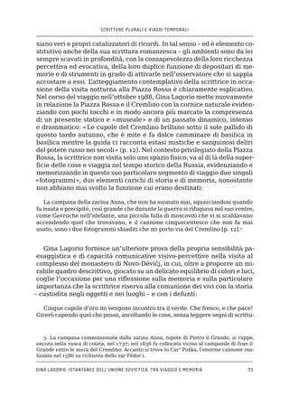 SCRITTURE PLURALI E VIAGGI TEMPORALI
Gina Lagorio: istantanee dell’Unione Sovietica, tra viaggio e memoria73
siano veri e propri catalizzatori di ricordi. In tal senso – ed è elemento co-
stitutivo anche della sua scrittura romanzesca – gli ambienti sono da lei
sempre scavati in profondità, con la consapevolezza della loro ricchezza
percettiva ed evocativa, della loro duplice funzione di depositari di me-
morie e di strumenti in grado di attivarle nell’osservatore che si sappia
accostare a essi. L’atteggiamento contemplativo della scrittrice in occa-
sione della visita notturna alla Piazza Rossa è chiaramente esplicativo.
Nel corso del viaggio nell’ottobre 1988, Gina Lagorio mette nuovamente
in relazione la Piazza Rossa e il Cremlino con la cornice naturale eviden-
ziando con pochi tocchi e in modo ancora più marcato la compresenza
di un presente statico e «museale» e di un passato dinamico, intenso
e drammatico: «Le cupole del Cremlino brillano sotto il sole pallido di
questo tardo autunno, che è mite e fa dolce camminare di basilica in
basilica mentre la guida ci racconta estasi mistiche e sanguinosi deliri
del potere russo nei secoli» (p. 12). Nel contesto privilegiato della Piazza
Rossa, la scrittrice non visita solo uno spazio fisico; va al di là della super-
ficie delle cose e viaggia nel tempo storico della Russia, evidenziando e
memorizzando in questo suo particolare segmento di viaggio due singoli
«fotogrammi», due elementi carichi di storia e di memoria, nonostante
non abbiano mai svolto la funzione cui erano destinati:
La campana della zarina Anna, che non ha suonato mai, squarciandosi quando
fu issata e precipitò, così grande che durante la guerra si rifugiava nel suo ventre,
come Gavroche nell’elefante, una piccola folla di moscoviti che vi si scaldavano
accendendo quel che trovavano, e il cannone cinquecentesco che non fu mai
usato, sono i due fotogrammi sbiaditi che mi porto via del Cremlino [p. 12].5
Gina Lagorio fornisce un’ulteriore prova della propria sensibilità pa-
esaggistica e di capacità comunicative visivo-percettive nella visita al
complesso del monastero di Novo-Dévičj, in cui, oltre a proporre un mi-
rabile quadro descrittivo, giocato su un delicato equilibrio di colori e luci,
coglie l’occasione per una riflessione sulla memoria e sulla particolare
importanza che la scrittrice riserva alla comunione dei vivi con la storia
– custodita negli oggetti e nei luoghi – e con i defunti:
Cinque cupole d’oro mi vengono incontro tra il verde. Che fresco, e che pace!
Girerò capendo quel che posso, ascoltando le cose, senza leggere segni di scrittu-
5. La campana commissionata dalla zarina Anna, nipote di Pietro il Grande, si ruppe,
ancora nella vasca di colata, nel 1737; nel 1836 fu collocata vicino al campanile di Ivan il
Grande entro le mura del Cremlino. Accanto si trova lo Car’ Puška, l’enorme cannone rea-
lizzato nel 1586 su richiesta dello zar Fëdor i.
 