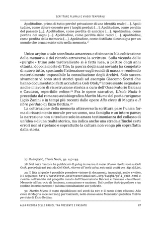 SCRITTURE PLURALI E VIAGGI TEMPORALI
Alla ricerca delle radici, tra presente e passato87
Apolitudine, prima di tutto perché privazione di una identità reale […]. Apoli-
tudine, come dolore cocente per i luoghi perduti […]. Apolitudine, come perdita
del passato […]. Apolitudine, come perdita di amicizie […]. Apolitudine, come
perdita dei sogni […]. Apolitudine, come perdita delle radici […]. Apolitudine,
come perdita della memoria […]. Apolitudine, come distillato di nostalgia per un
mondo che ormai esiste solo nella memoria.27
Unico argine a tale sconfinata amarezza e disincanto è la coltivazione
della memoria e del ricordo attraverso la scrittura. Sulla vicenda delle
«purghe» titine solo tardivamente si è fatta luce, a partire dagli anni
ottanta, dopo la morte di Tito; la guerra degli anni novanta ha congelato
di nuovo tutto, spostando l’attenzione sugli eccidi di massa e rendendo
materialmente impossibile la consultazione degli Archivi. Solo succes-
sivamente vi sono stati storici quali ad esempio Giacomo Scotti che
hanno documentato i fatti accaduti a Goli Otok;28
interessante segnalare
anche il lavoro di ricostruzione storica a cura dell’Osservatorio Balcani
e Caucaso, reperibile online.29
Fra le opere narrative, L’Isola Nuda è
preceduta dal romanzo autobiografico Martin Muma del poeta rovignese
Ligio Zanini e in tempi più recenti dalle opere Alla cieca di Magris e Il
libro perduto di Enzo Bettiza.30
La coltivazione della memoria attraverso la scrittura pare l’unica for-
ma di risarcimento morale per un uomo, una famiglia e un intero paese;
la narrazione non si traduce solo in amara testimonianza del collasso di
un’idea e di una realtà storica, ma indica anche una strada affinché certi
errori non si ripetano e soprattutto la cultura non venga più sopraffatta
dalla storia.
27. Badnjević, L’Isola Nuda, pp. 147-149.
28. Nel 2012 l’autore ha pubblicato Il gulag in mezzo al mare. Nuove rivelazioni su Goli
Otok, preceduto nel 1991 da Goli Otok, ritorno all’isola calva, entrambi usciti per i tipi di Lint.
29. Il link al quale è possibile prendere visione di documenti, immagini, audio e video,
è il seguente: http://aestovest.osservatoriobalcani.org/luoghi/goli_otok.html e
rientra nell’ambito del progetto curato dall’Osservatorio Balcani e Caucaso «AestOvest.
Memorie all’incrocio di fascismo, comunismo e nazismo. Dal confine italo-jugoslavo a un
confine interno europeo» (ultima consultazione 2013/08/26).
30. Martin Muma è stato ripubblicato nel 2008 da edt e Il ramo d’oro edizioni; Alla
cieca di Magris esce nel 2005 per Garzanti; nello stesso anno Mondadori pubblica Il libro
perduto di Enzo Bettiza.
 