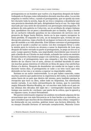 SCRITTURE PLURALI E VIAGGI TEMPORALI
90 ROBERTA PREVITERA
protagonista es un hombre que vuelve a la Argentina después de haber
trabajado en Europa como informático durante muchos años. La acción
empieza in mediis rebus, cuando el protagonista, que se queda sin nom-
bre durante toda la novela, baja de un tren y empieza a deambular por
una provincia desolada del país, dirigiéndose hacia el sur. Su viaje está
marcado por una serie de encuentros con personajes extravagantes. El
primero de esta galería es Coluccini, un ex acróbata de origen italiano
que, quedádose sin un peso y abandonado por su familia, viaja a bordo
de un cacharro robando gasolina en las estaciones de servicio con el
proyecto de llegar hasta Bolivia, tierra en la que espera recuperar la
fama perdida. El segundo es Lem, un ex banquero que, víctima de una
decepción amorosa, viaja a bordo de un Jaguar en busca de una aventura
que dé sentido a su vida aburrida. Este último convence al protagonista
para que le ayude a asaltar un casino. Los dos consiguen llevar a cabo
la misión pero la victoria no alcanza a sanar la depresión de Lem que,
después de haber enviado su parte al protagonista, se pega un tiro en su
auto. Luego aparece Nadia, una improbable clarividente que recorre el
país a bordo de un Citroën en mal estado, echando las cartas en moteles
de mala muerte y haciéndose pagar con salchichas, quesos y empanadas.
Entre ella y el protagonista nace una simpatía y los dos, bloqueados
dentro de un charco con el auto, alivian su soledad haciendo el amor
sin muchas ganas mientras el vehículo se llena de agua y las salchichas
flotan a la deriva. Después de deambular sin rumbo de un lugar a otro
durante varios días, el protagonista se sube a un tren vacío que está
detenido en las vías y se sienta a esperar su improbable salida.
Soriano es un autor controvertido. Lo es por haber conocido, como
muchos autores que padecieron la experiencia del exilio, la notoriedad
antes fuera de su país que dentro del mismo; pero también porque la
recepción que tuvo su obra, sobre todo en Argentina, fue extremada-
mente variada. A un éxito extraordinario de ventas, que lo convirtió,
según Eduardo Montes-Bradley, en «el escritor más leído en el país en
las últimas dos décadas del siglo xx»,2
correspondió durante mucho
tiempo una suerte de «rechazo» por parte de la crítica, que lo ignoró y,
en algunos casos, lo atacó ferozmente.
Me parece interesante empezar mi análisis recordando algunas de las
acusaciones que con más frecuencia se le han hecho a su narrativa, ya
que considero que muchos de los elementos que esta crítica «negativa»
ha destacado en sus novelas, podrían tener una lectura diferente. En
su ensayo Osvaldo Soriano: el mercado complaciente, Marcela Croce
2. Montes-Bradley, Osvaldo Soriano, p. 13.
 