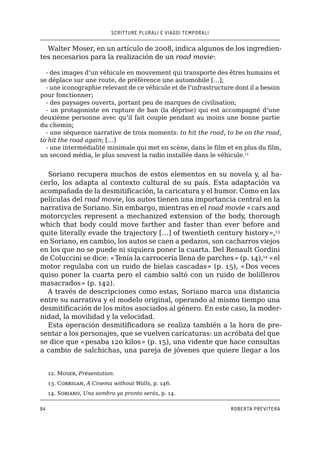 SCRITTURE PLURALI E VIAGGI TEMPORALI
94 ROBERTA PREVITERA
Walter Moser, en un artículo de 2008, indica algunos de los ingredien-
tes necesarios para la realización de un road movie:
- des images d’un véhicule en mouvement qui transporte des êtres humains et
se déplace sur une route, de préférence une automobile […];
- une iconographie relevant de ce véhicule et de l’infrastructure dont il a besoin
pour fonctionner;
- des paysages ouverts, portant peu de marques de civilisation;
- un protagoniste en rupture de ban (la déprise) qui est accompagné d’une
deuxième personne avec qu’il fait couple pendant au moins une bonne partie
du chemin;
- une séquence narrative de trois moments: to hit the road, to be on the road,
to hit the road again; […]
- une intermédialité minimale qui met en scène, dans le film et en plus du film,
un second média, le plus souvent la radio installée dans le véhicule.12
Soriano recupera muchos de estos elementos en su novela y, al ha-
cerlo, los adapta al contexto cultural de su país. Esta adaptación va
acompañada de la desmitificación, la caricatura y el humor. Como en las
películas del road movie, los autos tienen una importancia central en la
narrativa de Soriano. Sin embargo, mientras en el road movie «cars and
motorcycles represent a mechanized extension of the body, thorough
which that body could move farther and faster than ever before and
quite literally evade the trajectory […] of twentieth century history»,13
en Soriano, en cambio, los autos se caen a pedazos, son cacharros viejos
en los que no se puede ni siquiera poner la cuarta. Del Renault Gordini
de Coluccini se dice: «Tenía la carrocería llena de parches» (p. 14),14
«el
motor regulaba con un ruido de bielas cascadas» (p. 15), «Dos veces
quiso poner la cuarta pero el cambio saltó con un ruido de bolilleros
masacrados» (p. 142).
A través de descripciones como estas, Soriano marca una distancia
entre su narrativa y el modelo original, operando al mismo tiempo una
desmitificación de los mitos asociados al género. En este caso, la moder-
nidad, la movilidad y la velocidad.
Esta operación desmitificadora se realiza también a la hora de pre-
sentar a los personajes, que se vuelven caricaturas: un acróbata del que
se dice que «pesaba 120 kilos» (p. 15), una vidente que hace consultas
a cambio de salchichas, una pareja de jóvenes que quiere llegar a los
12. Moser, Présentation.
13. Corrigan, A Cinema without Walls, p. 146.
14. Soriano, Una sombra ya pronto serás, p. 14.
 