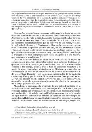 SCRITTURE PLURALI E VIAGGI TEMPORALI
Una sombra ya pronto serás97
los vagones tenían las cortinas bajas. Antes de subir golpeé las manos pero no
tuve respuesta, y en la cabina solo encontré unas cuantas langostas muertas y
una hoja de ruta abrochada en el tablero. La partida estaba prevista para las
ocho pero no decía de qué día ni yo sabía en qué fecha estábamos. […] Lo único
que se escuchaba era el silbido del aire que entraba por los vidrios rotos. […]
Llevé el bolso al último vagón y abrí todas las ventanillas para que entrara el
sol. Después saqué la última cerveza y me senté a esperar que el tren arrancara
[pp. 250-251].
Una sombra ya pronto serás, como ya había pasado anteriormente con
otras dos novelas de Soriano, No habrá más penas ni olvidos y Cuarteles
de invierno, fue llevada al cine. La versión cinematográfica fue dirigida
por Héctor Olivera en 1994. Como recuerda David Prieto, «de todas
las versiones cinematográficas que se hicieron de sus obras, ésta era
la preferida de Soriano».17
No obstante, él pensaba que sus novelas no
eran fácilmente adaptables al cine. Por eso, en una entrevista afirma:
«Yo creo que en el fondo es una trampa para directores lo mío. […] Por-
que las novelas son aparentemente muy cinematográficas, pero luego
al trabajarlas es muy complejo pasar esto a imágenes y a una historia
que pueda durar dos horas».18
Quizá la «trampa» resida en el hecho de que Soriano se inspira en
convenciones genéricas cinematográficas para retomar historias, es-
quemas narrativos, personajes y ambientes, pero su tratamiento del
espacio y del tiempo, al igual que el tipo de instancia narrativa y el
punto de vista, poco deben al séptimo arte. El interés y la novedad de
su operación se halla en la reutilización, en un contexto diferente – el
de la escritura literaria –, de elementos consagrados de la tradición
cinematográfica y, por lo tanto, fácilmente reconocibles para el lector.
Llevar sus novelas al cine significa volver al punto de partida y esta
operación no puede tener otro resultado que la pérdida de gran parte
de la carga paródica del texto.
Ahora bien, si aceptamos la presencia de una actitud paródica en la
transformación del modelo del road movie operada por Soriano, me pa-
rece que habría que preguntarse de qué manera su reescritura supone
una evaluación crítica de la realidad histórica que aparece en la novela.
Es aquí donde el concepto de parodia se combina con el concepto de
sátira. Linda Hutcheon, en su artículo Ironía, sátira, parodia,19
se dedica
a trazar una frontera entre estas dos formas artísticas que, según ella,
17. Prieto Polo, De la subversión de la historia, p. 28.
18. Entrevista citada por David Prieto en su tesis doctoral, p. 26.
19. Hutcheon, Ironía, sátira, parodia, en H. Silva (ed.), De la ironía a lo grotesco.
 