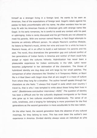 himself as a stranger living in a foreign land. He wants to be seen as
American, free of the expectations of foreign land. Gogol's rebels against his
pastas he feels uncomfortable with his name. He often wonders how he can
truly fit with his American friends or American girls with strange name like
Gogol. In his early romances, he is careful to avoid any contact with his past
or upbringing. India is rarely discussed and his girl friends are not allowed to
meet his parents. With one woman named Maxine, in fact Gogol attempts to
become an entirely different person. He adopts Maxine's carefree lifestyle;
he listens to Maxine's music, drinks her wine and even for a while he lives in
Maxine's house, all in an effort to build a wall between his parents and his
past. The novel, thus dramatizes the generation gap and cultural conflict of
two generations of Indian family in America and neither of them could fully
accept or reject the cultures hitherto. Hybridization has never been a
pleasurable experience for Indian community in the USA. Lahiri never
becomes judgmental in her delineation of the characters. The throes of
hybridized identity are dug deep and writ large by her small patches. The
comparison of other characters like 'shobha' in A Temporary Matter, or Boori
Ma in A Reat Dawn with Gogol show that all are caught in a maze of culture
from where they long for a breather. The author herself speaks through her
characters as she feels: "I always find myself in exile which ever country I
travel to, that is why I was tempted to write about those living their lives in
exile".(Bookbrowse.com/authorinterviews/=929)7'Thequestionofidentity
has been a difficult one for the culturally displaced immigrants or for those
who grow up in two cultures anywhere simultaneously. The sense of an
exile, loneliness, and a longing for belonging is more prominent for the first
generations as the second generation is more acculturate to the new nation.
On the other hand, the second generation feels the absence of any cultural
moorings , for they belong to none. This has even been the author's own
experience in America. Divided identity always vexes an individual as s/he
 
