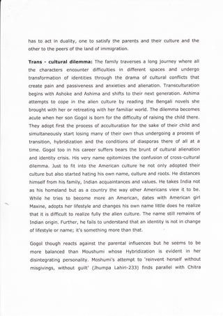 has to act in duality, one to satisfy the parents and their culture and the
other to the peers of the land of immigration.
Trans - cultural dilemma: The family traverses a long journey where all
the characters encounter difficulties in different spaces and undergo
transformation of identities through the drama of cultural conflicts that
create pain and passiveness and anxieties and alienation. Transculturation
begins with Ashoke and Ashima and shifts to their next generation. Ashima
attempts to cope in the alien culture by reading the Bengali novels she
brought with her or retreating with her familiar world, The dilemma becomes
acute when her son Gogol is born for the difficulty of raising the child there.
They adopt first the process of acculturation for the sake of their child and
simultaneously start losing many of their own thus undergoing a process of
transition, hybridization and the conditions of diasporas there of all at a
time. Gogol too in his career suffers bears the brunt of cultural alienation
and identity crisis. His very name epitomizes the confusion of cross-cultural
dilemma. Just to fit into the American culture he not only adopted their
culture but also started hating his own name, culture and roots. He distances
himself from his family, Indian acquaintances and values. He takes India not
as his homeland but as a country the way other Americans view it to be.
While he tries to become more an American, dates with American girl
Maxine, adopts her lifestyle and changes his own name little does he realize
that it is difficult to realize fully the alien culture, The name still remains of
Indian origin. Further, he fails to understand that an identity is not in change
of llfestyle or name; it's something more than that
Gogol though reacts against the parental influences but he seems to be
more balanced than Moushumi whose Hybridization is evident in her
disintegrating personality. Moshumi's attempt to 'reinvent herself without
misgivings, without guilt' (Jhumpa Lahiri-233) finds parallel with Chitra
 