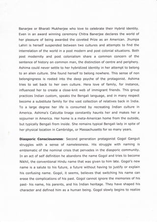 Banarjee or Bharati Mukherjee who love to celebrate their Hybrid identity.
Even in an award winning ceremony Chitra Banerjee declares the world of
her pleasure of being awarded the coveted Prize as an American. Jhumpa
Lahiri is herself suspended between two cultures and attempts to find the
interrelation of the world in a post modern and post colonial situations. Both
post modernity and post colonialism share a common concern of the
sentence of history on common man, the distinction of centre and periphery.
Ashima could never settle to her hybridized identity in her attempt to belong
to an alien culture. She found herself to belong nowhere, This sense of non
belongingness is rooted into the deep psyche of the protagonist. Ashima
tries to set back to her own culture. Hera love of family, for instance,
influenced her to create a close-knit web of immigrant friends. This group
practices Indian custom, speaks the Bengali language, and in many respect
become a substitute family for the vast collection of relatives back in India.
To a large degree her life is consumed by recreating indian culture in
America. Ashima's Calcutta linage constantly haunts her and makes her a
sojourner in America. Her home is a meta-American home from the outside,
but typically Bengali from inside. She remains typical Bengali lady in spite of
her physical location in Cambridge, or Massachusetts for so many years.
Diasporic Consciousness: Second generation protagonist Gogol Ganguli
struggles with a sense of namelessness. His struggle with naming is
emblematic of the nominal crisis that pervades in the diasporic community.
In an act of self definition he abandons the name Gogol and tries to become
Nikhil, the conventional Hindu name that was given to him late. Gogol's new
name is a salute to his future, a future without having to justify or explain
his confusing name, Gogol, it seems, believes that switching his name can
erase the complications of his past. Gogol cannot ignore the memories of his
past- his name, his parents, and his Indian heritage. They have shaped his
character and defined him as a human being. Gogol slowly begins to realize
 