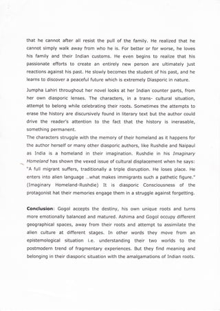 that he cannot after all resist the pull of the family. He realized that he
cannot simply walk away from who he is. For better or for worse, he loves
his family and their Indian customs, He even begins to realize that his
passionate efforts to create an entirely new person are ultimately just
reactions against his past. He slowly becomes the student of his past, and he
learns to discover a peaceful future which is extremely Diasporic in nature.
Jumpha Lahiri throughout her novel looks at her Indian counter parts, from
her own diasporic lenses. The characters, in a trans- cultural situation,
attempt to belong while celebrating their roots. Sometimes the attempts to
erase the history are discursively found in literary text but the author could
drive the reader's attention to the fact that the history is inerasable,
something permanent.
The characters struggle with the memory of their homeland as it happens for
the author herself or many other diasporic authors, like Rushdie and Naipaull
as India is a homeland in their imagination. Rushdie in his Imaginary
Homeland has shown the vexed issue of cultural displacement when he says:
"A full migrant suffers, traditionally a triple disruption. He loses place. He
enters into alien language...what makes immigrants such a pathetic figure."
(Imaginary Homeland-Rushdie) It is diasporic Consciousness of the
protagonist hat their memories engage them in a struggle against forgetting.
Conclusion: Gogol accepts the destiny, his own unique roots and turns
more emotionally balanced and matured. Ashima and Gogol occupy different
geographical spaces, away from their roots and attempt to assimilate the
alien culture at different stages. In other words they move from an
epistemological situation i.e. understanding their two worlds to the
postmodern trend of fragmentary experiences. But they find meaning and
belonging in their diasporic situation with the amalgamations of Indian roots.
 