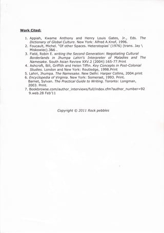 Work Cited:
1. Appiah, Kwame Anthony and Henry Louis Gates, )r., Eds. The
Dictionary of Global Culture. New York: Alfred A.Knof, 1996.
2. Foucault, Michel. *Of other Spaces. Heterotopias'(1976) (trans. Jay 
Miskowiec).3&6 .
3. Field, Robin E. writing the Second Generation: Negotiating Cultural
Borderlands in Jhumpa Lahiri's Interpreter of Maladies and The
Namesake. South Asian Review XXV.2 (2004):165-77.Print
4. Ashcroft, Bill, Griffith and Helen Tiffin. Key Concepts in Post-Colonial
Studies. London and New York: Routledge, 1998.Print
5. Lahiri, Jhumpa. The Namesake. New Delhi: Harper Collins, 2OO4.print
6. Encyclopedia of Virginia. New York: Somerset, 1993. Print.
Barnet, Sylvan. The Practical Guide to Writing. Toronto: Longman,
2003. Print.
7. Boo kb rowse. com/a uthor_i nterviews/fu I l/i ndex. cfm ?a uthor-n u m ber= 92
9.web.28 Feb'11
Copyright @ 2011 Rock pebbles
 