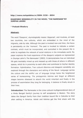 httpl/ /www.rockpebbles.inlISSNt 2230 - 8954
DIASPORIC SENSIBILITY IN THE NOVEL *THE NAMESAKE"BY
]UMPHA LAHIRI
x Prakash Bhadury
Abstract:
The word 'Diaspora', etymologically means'dispersal', and involves, at least
two countries, two cultures, which are embedded in the mind of the
migrants, side by side. Although the past is invoked now and then, the focus
is persistently on the 'moment'. The past is invoked to indicate a certain
contrast, wliich must be incorporated, and controlled in the present life in
order to negotiate the network of social relations in the immediate world. My
paper explores the lived experience of the diasporic subjects as represented
in Jhumpa Lahiri's The Namesake'(2003). It demonstrates how an individual
life gets inevitably mixed up and messed up with those of others in different
spaces, which lie in proximity to each other and contribute to his/her identity
formation. Hybridization, Tran cultural dilemma and diasporic sensibility are
explored through the characters and setting of the Novel. Language carries
the culture and the skillful use of language brings home the heightened
sense of homecoming, The protagonists Ashima and Gogol at different
stages become obsessed to absorb the world inherited and finally in the
process of assimilation they long for belonging.A balance is finally struck in
their lives.
Introduction: The Namesake is the cross cultural multigenerational story of
a Hindu Bengali family's journey to self acceptance in Boston, The story
takes the Ganguli family from their tradition bound life in Calcutta to their
alien setting in America. Ashok and Ashima get the first shock with the
 
