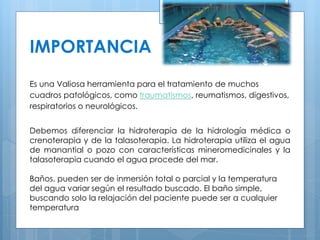 IMPORTANCIA 
Es una Valiosa herramienta para el tratamiento de muchos 
cuadros patológicos, como traumatismos, reumatismos, digestivos, 
respiratorios o neurológicos. 
Debemos diferenciar la hidroterapia de la hidrología médica o 
crenoterapia y de la talasoterapia. La hidroterapia utiliza el agua 
de manantial o pozo con características mineromedicinales y la 
talasoterapia cuando el agua procede del mar. 
Baños. pueden ser de inmersión total o parcial y la temperatura 
del agua variar según el resultado buscado. El baño simple, 
buscando solo la relajación del paciente puede ser a cualquier 
temperatura 
 