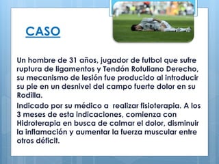 CASO 
Un hombre de 31 años, jugador de futbol que sufre 
ruptura de ligamentos y Tendón Rotuliano Derecho, 
su mecanismo de lesión fue producido al introducir 
su pie en un desnivel del campo fuerte dolor en su 
Rodilla. 
Indicado por su médico a realizar fisioterapia. A los 
3 meses de esta indicaciones, comienza con 
Hidroterapia en busca de calmar el dolor, disminuir 
la inflamación y aumentar la fuerza muscular entre 
otros déficit. 
 