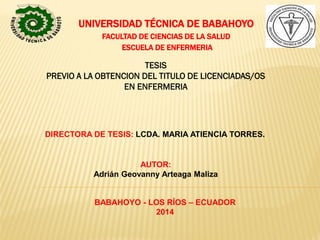 UNIVERSIDAD TÉCNICA DE BABAHOYO
FACULTAD DE CIENCIAS DE LA SALUD
ESCUELA DE ENFERMERIA
TESIS
PREVIO A LA OBTENCION DEL TITULO DE LICENCIADAS/OS
EN ENFERMERIA
DIRECTORA DE TESIS: LCDA. MARIA ATIENCIA TORRES.
AUTOR:
Adrián Geovanny Arteaga Maliza
BABAHOYO - LOS RÍOS – ECUADOR
2014
 
