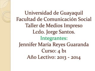 Universidad de Guayaquil
Facultad de Comunicación Social
Taller de Medios Impreso
Lcdo. Jorge Santos.
Integrantes:
Jennifer María Reyes Guaranda
Curso: 4 b1
Año Lectivo: 2013 - 2014

 