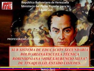 República Bolivariana de Venezuela
         Ministerio del Poder Popular para la
                      Educación




PROFESOR CARLOS VARGAS



  SUB SISTEMA DE EDUCACIÓN SECUNDARIA
      BOLIVARIANA ESCUELA TÉCNICA
   ROBINSONIANA “JOSÉ LAURENCIO SILVA”
     DE TINAQUILLO, ESTADO COJEDES.
                         MAYO 2012
 