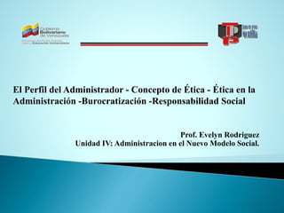 Prof. Evelyn Rodriguez
Unidad IV: Administracion en el Nuevo Modelo Social.
El Perfil del Administrador - Concepto de Ética - Ética en la
Administración -Burocratización -Responsabilidad Social
 