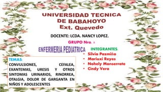 TEMAS:
CONVULSIONES, CEFALEA,
EXANTEMAS, URESIS Y OTROS
SINTOMAS URINARIOS, RINORREA,
OTALGIA, DOLOR DE GARGANTA EN
NIÑOS Y ADOLESCENTES
DOCENTE: LCDA. NANCY LOPEZ.
GRUPO Nro. 1
INTEGRANTES:
• Silvia Pazmiño
• Mariuxi Reyes
• Nohely Monserrate
• Cindy Vera
 