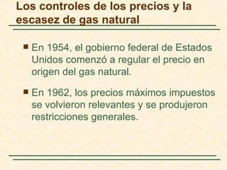 Los controles de los precios y la
escasez de gas natural

    En 1954, el gobierno federal de Estados
     Unidos comenzó a regular el precio en
     origen del gas natural.
    En 1962, los precios máximos impuestos
     se volvieron relevantes y se produjeron
     restricciones generales.
 