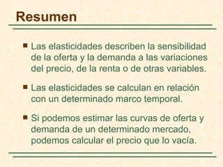 Resumen
   Las elasticidades describen la sensibilidad
    de la oferta y la demanda a las variaciones
    del precio, de la renta o de otras variables.
   Las elasticidades se calculan en relación
    con un determinado marco temporal.
   Si podemos estimar las curvas de oferta y
    demanda de un determinado mercado,
    podemos calcular el precio que lo vacía.
 