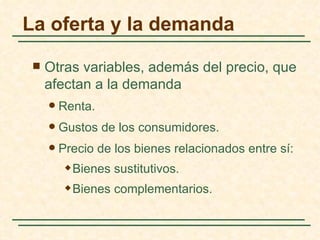 La oferta y la demanda

    Otras variables, además del precio, que
     afectan a la demanda
        Renta.
        Gustos de los consumidores.
        Precio de los bienes relacionados entre sí:
             Bienes sustitutivos.
             Bienes complementarios.
 