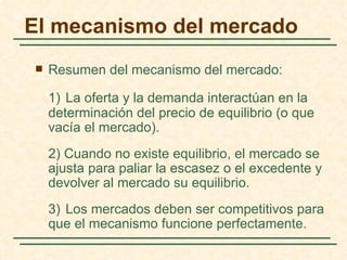 El mecanismo del mercado
   Resumen del mecanismo del mercado:

    1) La oferta y la demanda interactúan en la
    determinación del precio de equilibrio (o que
    vacía el mercado).
    2) Cuando no existe equilibrio, el mercado se
    ajusta para paliar la escasez o el excedente y
    devolver al mercado su equilibrio.
    3) Los mercados deben ser competitivos para
    que el mecanismo funcione perfectamente.
 