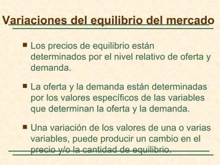 Variaciones del equilibrio del mercado

      Los precios de equilibrio están
       determinados por el nivel relativo de oferta y
       demanda.
      La oferta y la demanda están determinadas
       por los valores específicos de las variables
       que determinan la oferta y la demanda.
      Una variación de los valores de una o varias
       variables, puede producir un cambio en el
       precio y/o la cantidad de equilibrio.
 