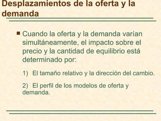 Desplazamientos de la oferta y la
demanda

      Cuando la oferta y la demanda varían
       simultáneamente, el impacto sobre el
       precio y la cantidad de equilibrio está
       determinado por:
       1) El tamaño relativo y la dirección del cambio.
       2) El perfil de los modelos de oferta y
       demanda.
 