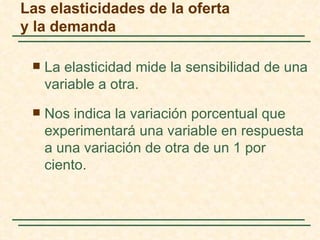 Las elasticidades de la oferta
y la demanda

    La elasticidad mide la sensibilidad de una
     variable a otra.
    Nos indica la variación porcentual que
     experimentará una variable en respuesta
     a una variación de otra de un 1 por
     ciento.
 