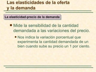 Las elasticidades de la oferta
 y la demanda
La elasticidad-precio de la demanda

      Mide la sensibilidad de la cantidad
       demandada a las variaciones del precio.
          Nos indica la variación porcentual que
           experimenta la cantidad demandada de un
           bien cuando sube su precio un 1 por ciento.
 
