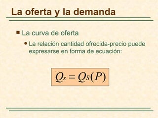 La oferta y la demanda

    La curva de oferta
        La relación cantidad ofrecida-precio puede
         expresarse en forma de ecuación:



                  Qs = QS (P)
 