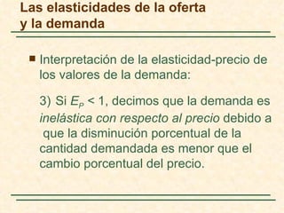 Las elasticidades de la oferta
y la demanda

    Interpretación de la elasticidad-precio de
     los valores de la demanda:

     3) Si EP < 1, decimos que la demanda es
     inelástica con respecto al precio debido a
      que la disminución porcentual de la
     cantidad demandada es menor que el
     cambio porcentual del precio.
 