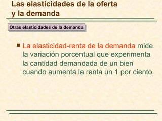Las elasticidades de la oferta
y la demanda
Otras elasticidades de la demanda



      La elasticidad-renta de la demanda mide
       la variación porcentual que experimenta
       la cantidad demandada de un bien
       cuando aumenta la renta un 1 por ciento.
 