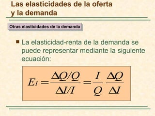 Las elasticidades de la oferta
y la demanda
Otras elasticidades de la demanda


     La elasticidad-renta de la demanda se
      puede representar mediante la siguiente
      ecuación:

             ∆Q/Q I ∆Q
        EI =       =
              ∆I/I   Q ∆I
 