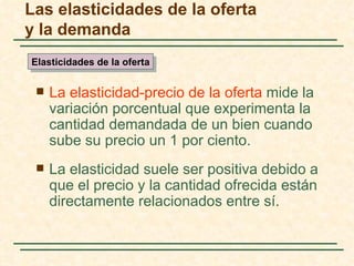 Las elasticidades de la oferta
y la demanda
Elasticidades de la oferta


    La elasticidad-precio de la oferta mide la
     variación porcentual que experimenta la
     cantidad demandada de un bien cuando
     sube su precio un 1 por ciento.
    La elasticidad suele ser positiva debido a
     que el precio y la cantidad ofrecida están
     directamente relacionados entre sí.
 